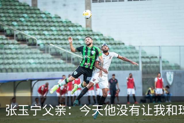 张玉宁父亲：今天他没有让我和球队失望，后面需要付出更多